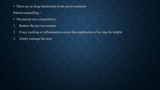 • There are no drug interactions in the given treatment
Patient counselling :-
• The patient was counselled to
1. Reduce the jaw movements
2. If any swelling or inflammation occurs then application of ice may be helpful
3. Gently massage the area
 