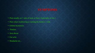 SYMPTOMS
• Pain usually on 1 side of neck or face [ Especially at Jaw ]
• Pain when swallowing or turning the head to 1 side
• Globus hystericus
• Tinnitus
• Sore throat
• Ear ache
• Headache etc.,
 