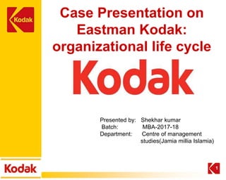 Case Presentation on
Eastman Kodak:
organizational life cycle
1
Presented by: Shekhar kumar
Batch: MBA-2017-18
Department: Centre of management
studies(Jamia millia Islamia)
 