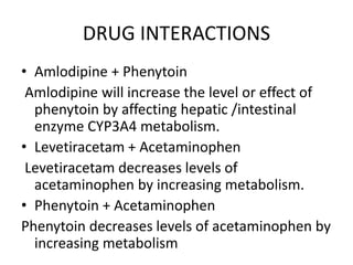 DRUG INTERACTIONS
• Amlodipine + Phenytoin
Amlodipine will increase the level or effect of
phenytoin by affecting hepatic /intestinal
enzyme CYP3A4 metabolism.
• Levetiracetam + Acetaminophen
Levetiracetam decreases levels of
acetaminophen by increasing metabolism.
• Phenytoin + Acetaminophen
Phenytoin decreases levels of acetaminophen by
increasing metabolism
 