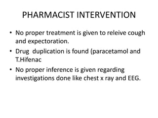 PHARMACIST INTERVENTION
• No proper treatment is given to releive cough
and expectoration.
• Drug duplication is found (paracetamol and
T.Hifenac
• No proper inference is given regarding
investigations done like chest x ray and EEG.
 
