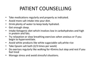 PATIENT COUNSELLING
• Take medications regularly and properly as indicated.
• Avoid more salt intake into your diet.
• Drink plenty of water to keep body hydrated.
• Get enough sleep.
• Intake Ketogenic diet which involces low in carbohydrates and high
in protein and fats.
• Try relaxation or slow breathing exercises when anxious or if you
begin to hyperventilate.
• Avoid white products like white sugar,table salt,white rice
• Take Epsom salt bath (2/3 times per week)
• Do exerises regularly like walking for 45mins but stop and rest if you
feel tired
• Manage stress and avoid stressful situstions.
 