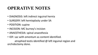 OPERATIVE NOTES
• DIAGNOSIS: left indirect inguinal hernia
• SURGERY: left hernioplasty under SA
• POSITION: supine
• INCISION: MC burney’s incision
• ANAESTHESIA: spinal anaesthesia
• IOF: sac with omentum as content identified.
atrophied testis identified @ left inguinal region and
orchidectomy done.
 