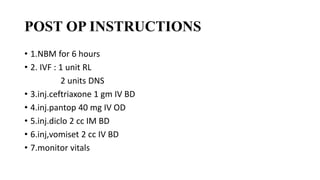 POST OP INSTRUCTIONS
• 1.NBM for 6 hours
• 2. IVF : 1 unit RL
2 units DNS
• 3.inj.ceftriaxone 1 gm IV BD
• 4.inj.pantop 40 mg IV OD
• 5.inj.diclo 2 cc IM BD
• 6.inj,vomiset 2 cc IV BD
• 7.monitor vitals
 