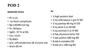 POD 2
MONITOR VITALS
• Pt is c/c
• no fresh compliants
• Bp:120/80 mm hg
• Pr: 90 bpm
• Sp02 : 97 % at RA
• Cvs: s1s2+
• Rs:BAE+
• p/a: soft,tenderness @ incision site
• drain:20 ml
Rx
• 1.high protein diet
• 2.inj.ceftriaxone 1 gm IV BD
• 3.inj.pantop 40 mg IV OD
• 4.inj.diclo 2 cc IM BD
• 5.inj,vomiset 2 cc IV BD
• 6.Tab,chymoral forte TID
• 7.tab.azithro 500 mg BD
• 8.tab.b complex OD
• 9.tab.vit c 500 mg BD
 
