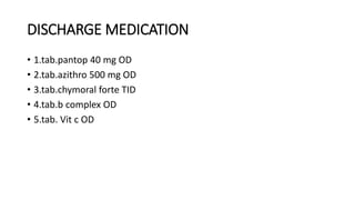 DISCHARGE MEDICATION
• 1.tab.pantop 40 mg OD
• 2.tab.azithro 500 mg OD
• 3.tab.chymoral forte TID
• 4.tab.b complex OD
• 5.tab. Vit c OD
 