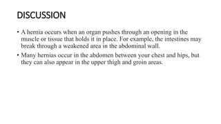 DISCUSSION
• A hernia occurs when an organ pushes through an opening in the
muscle or tissue that holds it in place. For example, the intestines may
break through a weakened area in the abdominal wall.
• Many hernias occur in the abdomen between your chest and hips, but
they can also appear in the upper thigh and groin areas.
 