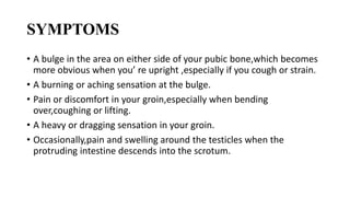 SYMPTOMS
• A bulge in the area on either side of your pubic bone,which becomes
more obvious when you’ re upright ,especially if you cough or strain.
• A burning or aching sensation at the bulge.
• Pain or discomfort in your groin,especially when bending
over,coughing or lifting.
• A heavy or dragging sensation in your groin.
• Occasionally,pain and swelling around the testicles when the
protruding intestine descends into the scrotum.
 