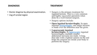 DIAGNOSIS
• Doctor diagnise by physical examination.
• Usg of scrotal region
TREATMENT
• Surgery is the primary treatment for
inguinal hernias. This is a very common
and highly successful operation when
done by a well-trained surgeon.
• Surgery options include:
• Open inguinal herniorrhaphy. In open
inguinal herniorrhaphy, one larger incision
is made over the abdomen near the groin.
• Laparoscopic inguinal
herniorrhaphy. In laparoscopic inguinal
herniorrhaphy, multiple smaller
abdominal incisions are made. A long,
thin tube with a lighted camera on the end
helps the surgeon see inside your body to
perform the surgery.
 