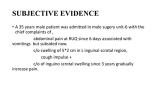 SUBJECTIVE EVIDENCE
• A 35 years male patient was admitted in male sugery unit-6 with the
chief complaints of ,
abdominal pain at RUQ since 6 days associated with
vomitings but subsided now.
c/o swelling of 5*2 cm in L inguinal scrotal region,
cough impulse +
c/o of inguino scrotal swelling since 3 years gradually
increase pain.
 