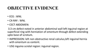 OBJECTIVE EVIDENCE
• ECG : WNL
• CX-RAY : WNL
• CECT ABDOMEN:
3.3 cm defect noted in anterior abdominal wall left inguinal region at
superficial ring with herniation of omentum through defect extending
upto base of scrotum.
• IMPRESSION: left non obstructive renal calculus,left inguinal hernia
with omentum as content.
• USG inguino scrotal region: inguinal region.
 