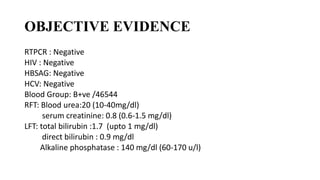 OBJECTIVE EVIDENCE
RTPCR : Negative
HIV : Negative
HBSAG: Negative
HCV: Negative
Blood Group: B+ve /46544
RFT: Blood urea:20 (10-40mg/dl)
serum creatinine: 0.8 (0.6-1.5 mg/dl)
LFT: total bilirubin :1.7 (upto 1 mg/dl)
direct bilirubin : 0.9 mg/dl
Alkaline phosphatase : 140 mg/dl (60-170 u/l)
 