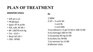 PLAN OF TREATMENT
MONITOR VITALS
• O/E pt is c/c
• PR:80 bpm
• Spo2: 97 % at RA
• P/A: soft, NT BS +
• BP: 130/70 mm hg
• Cvs : s1s2 +
• Resp: b/L AE +
• CNS : NFND
Rx
1.NBM
2.IVF – 2 units NS
1 unit RL
1 unit DNS
3.Inj.safezone 1.5 gm IV bd in 100 ml NS
4.Inj metrogyl 100 ml TID
5.Inj pantop 40 mg IV OD
6.Inj diclo 2cc IM BD
7.Inj vomiset 2cc IV BD
8.Monitor vitals
 