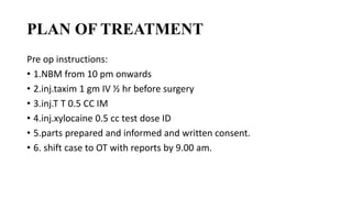 PLAN OF TREATMENT
Pre op instructions:
• 1.NBM from 10 pm onwards
• 2.inj.taxim 1 gm IV ½ hr before surgery
• 3.inj.T T 0.5 CC IM
• 4.inj.xylocaine 0.5 cc test dose ID
• 5.parts prepared and informed and written consent.
• 6. shift case to OT with reports by 9.00 am.
 