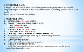  SUBJECTIVE DATA:
A 35 years old male patient was admitted in the gastroenterology department with the chief
complaints of pain in abdomen:20 days associated with nausea, vomiting, increased no. of loose
stools.
Patient have no history of Tuberculosis.
 OBJECTIVE DATA:
1. HEMOGLOBIN : 11.7 g/dl (13.5-17.5)
2. ESR (ERYTHROCYTE SEDIMENTION RATE)
1st hour – 85mm ( 0-13mm )
2nd hour – 120mm (0-13mm)
3. SERUM ALBUMIN - 2.9g/dl (3.5-5.0)
4. TOTAL PROTIEN – 5.9g/dl (6.0-7.5)
5. CT SCAN(COMPUTED TOMOGRAPHY) OF ABDOMEN :
• Ileocolic Intussusception in right ILIAC region with telescoping of caecum
• Mild Hepatomegaly
6. COLONOSCOPY REPORT:
• Colonic ulcers with narrowing in transverse colon.
7. ULTRASONOGRAPHY OF KNEE:
• well defined anechoic collection noted around right knee extending supra patellar region,
medial&lateral side of knee point.
 