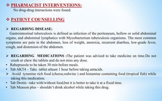  PHARMACIST INTERVENTIONS:
No drug-drug interactions were found.
 PATIENT COUNSELLING
 REGARDING DISEASE:
Gastrointestinal tuberculosis is defined as infection of the peritoneum, hollow or solid abdominal
organs, and abdominal lymphatics with Mycobacterium tuberculosis organisms. The most common
symptoms are pain in the abdomen, loss of weight, anorexia, recurrent diarrhea, low-grade fever,
cough, and distension of the abdomen.
 REGARDING MEDICATIONS :The patient was advised to take medicine on time.Do not
crush or chew the tablets and do not miss any dose.
• Rabeprazole to be taken 30 min before meals.
• Tab AKT4 – Take tablet atleast 1 hour before taking antacids.
 Avoid tyramine rich food (cheese,redwine ) and histamine containing food (tropical fish) while
taking this medication.
• Tab Drotin –take with/without food,but it is better to take it at a fixed time.
• Tab Meaxon plus – shouldn’t drink alcohol while taking this drug.
 