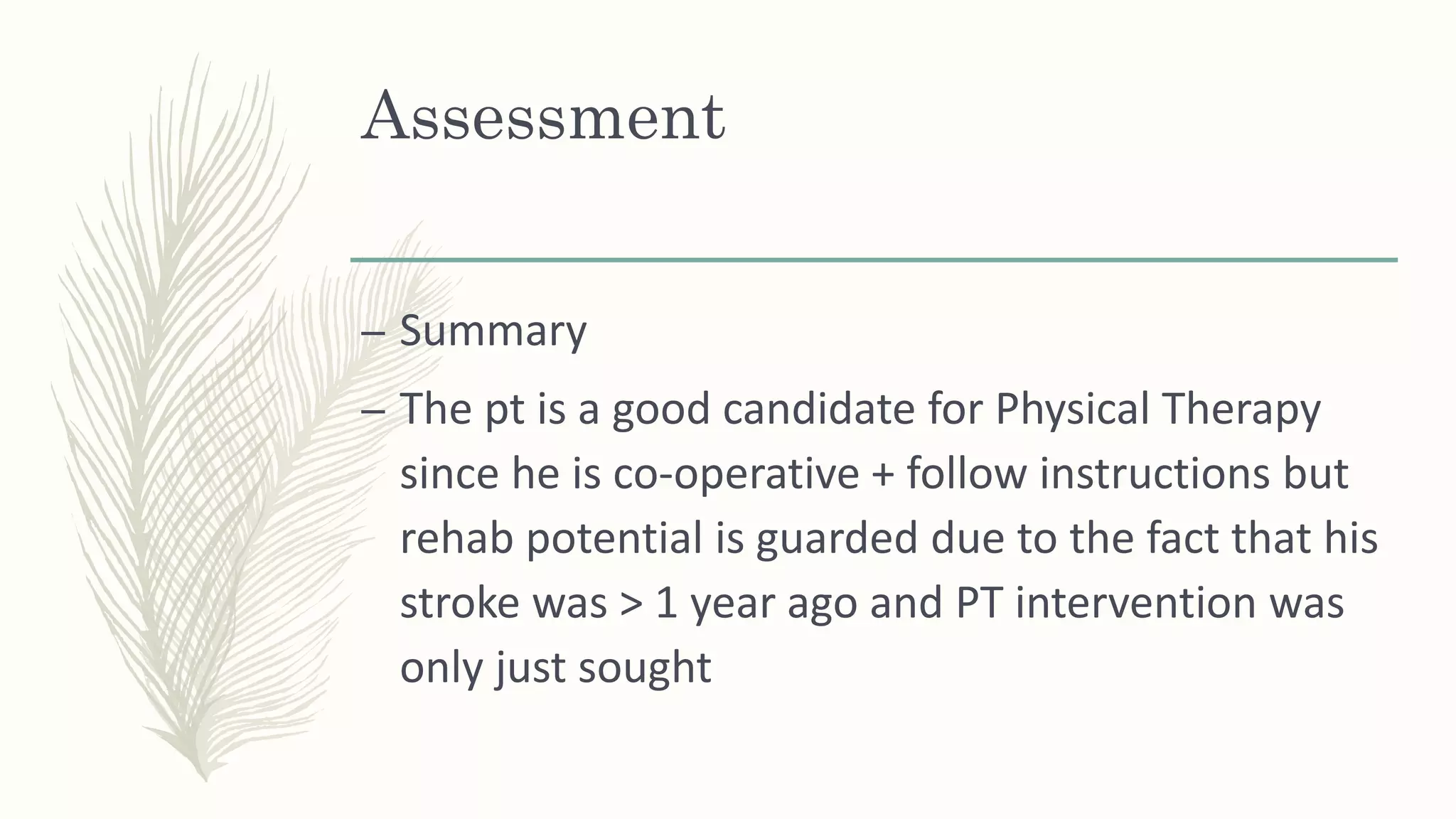 Assessment
– Summary
– The pt is a good candidate for Physical Therapy
since he is co-operative + follow instructions but
rehab potential is guarded due to the fact that his
stroke was > 1 year ago and PT intervention was
only just sought
 