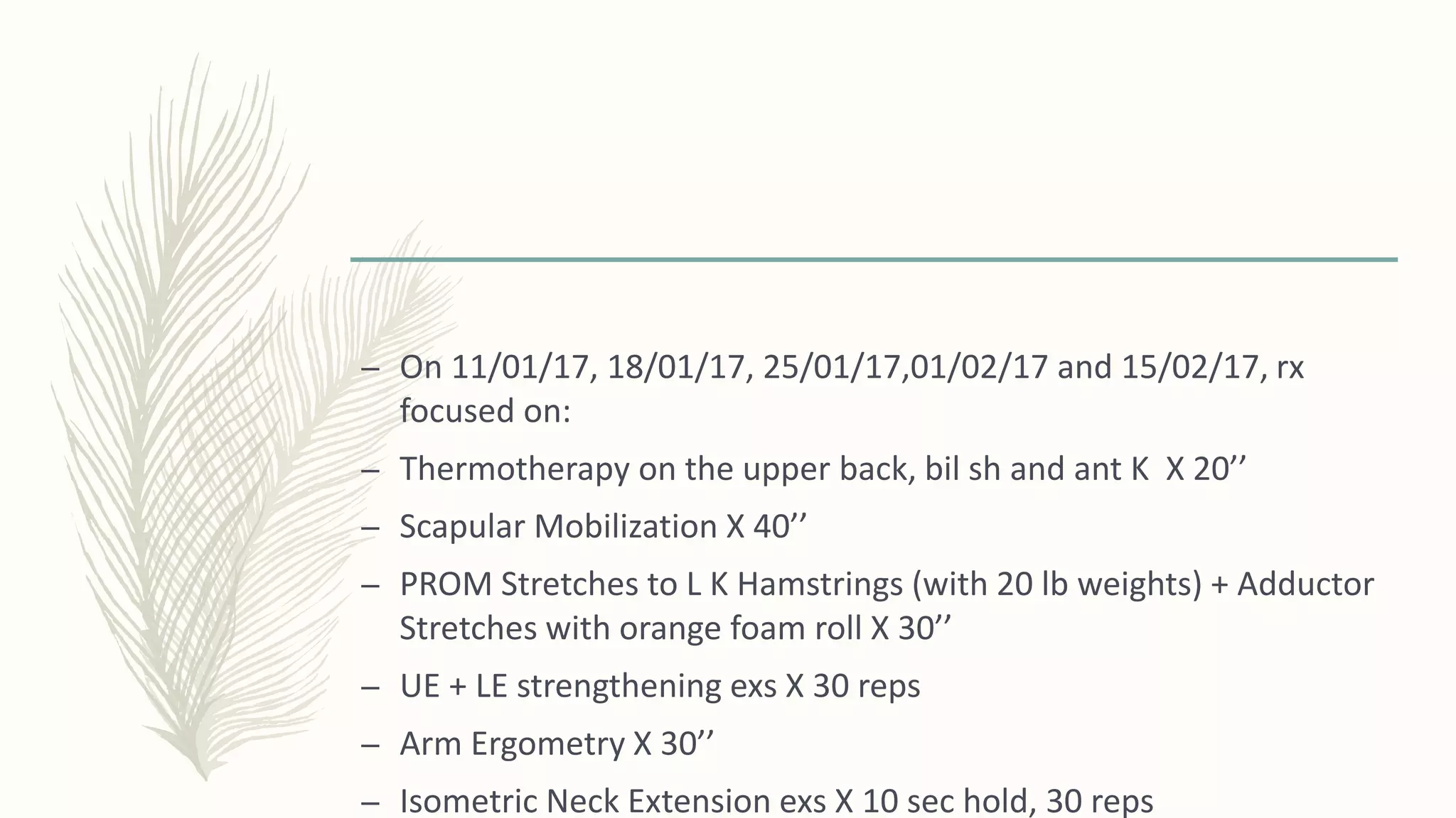 – On 11/01/17, 18/01/17, 25/01/17,01/02/17 and 15/02/17, rx
focused on:
– Thermotherapy on the upper back, bil sh and ant K X 20’’
– Scapular Mobilization X 40’’
– PROM Stretches to L K Hamstrings (with 20 lb weights) + Adductor
Stretches with orange foam roll X 30’’
– UE + LE strengthening exs X 30 reps
– Arm Ergometry X 30’’
– Isometric Neck Extension exs X 10 sec hold, 30 reps
 
