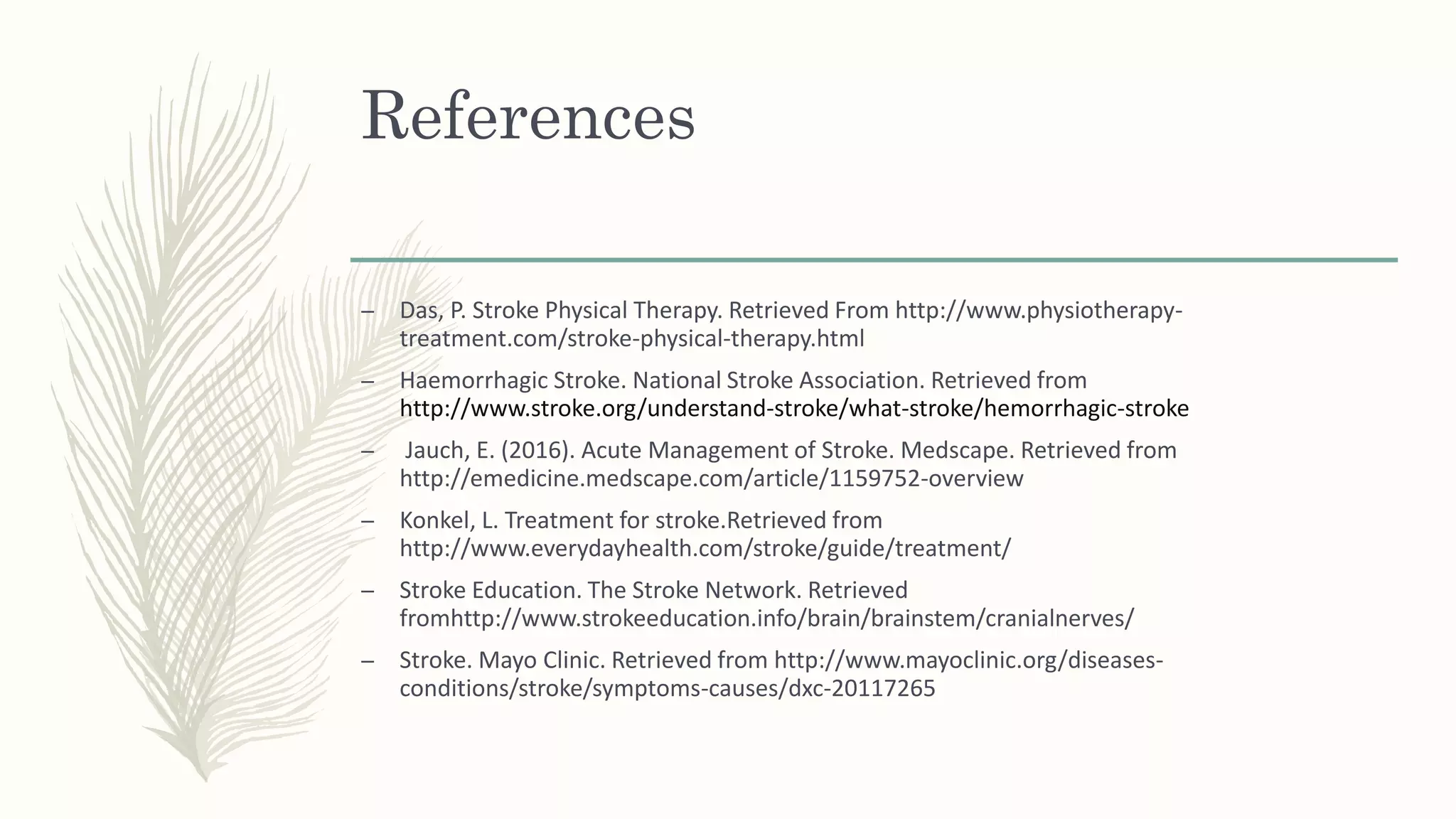 References
– Das, P. Stroke Physical Therapy. Retrieved From http://www.physiotherapy-
treatment.com/stroke-physical-therapy.html
– Haemorrhagic Stroke. National Stroke Association. Retrieved from
http://www.stroke.org/understand-stroke/what-stroke/hemorrhagic-stroke
– Jauch, E. (2016). Acute Management of Stroke. Medscape. Retrieved from
http://emedicine.medscape.com/article/1159752-overview
– Konkel, L. Treatment for stroke.Retrieved from
http://www.everydayhealth.com/stroke/guide/treatment/
– Stroke Education. The Stroke Network. Retrieved
fromhttp://www.strokeeducation.info/brain/brainstem/cranialnerves/
– Stroke. Mayo Clinic. Retrieved from http://www.mayoclinic.org/diseases-
conditions/stroke/symptoms-causes/dxc-20117265
 