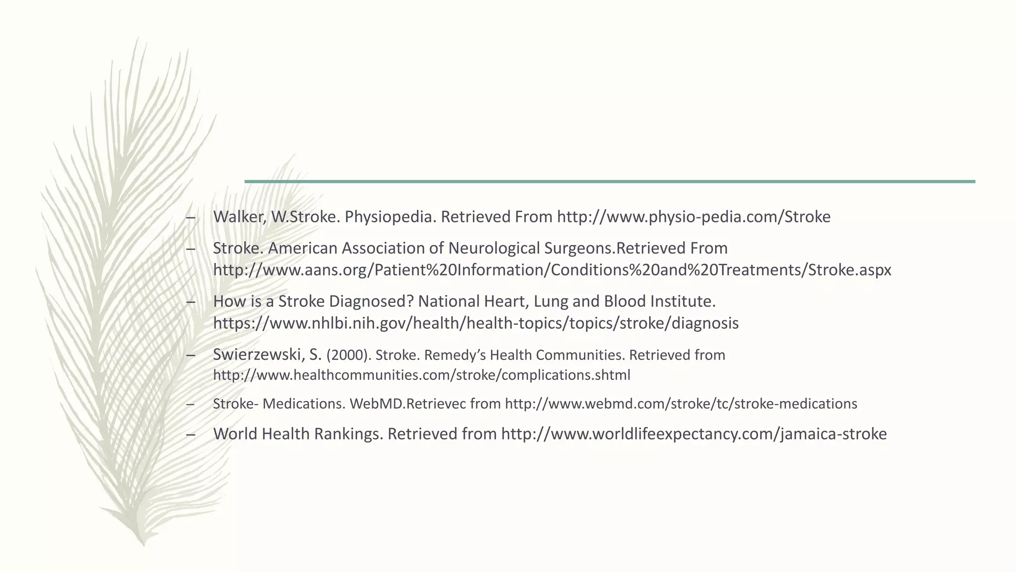 – Walker, W.Stroke. Physiopedia. Retrieved From http://www.physio-pedia.com/Stroke
– Stroke. American Association of Neurological Surgeons.Retrieved From
http://www.aans.org/Patient%20Information/Conditions%20and%20Treatments/Stroke.aspx
– How is a Stroke Diagnosed? National Heart, Lung and Blood Institute.
https://www.nhlbi.nih.gov/health/health-topics/topics/stroke/diagnosis
– Swierzewski, S. (2000). Stroke. Remedy’s Health Communities. Retrieved from
http://www.healthcommunities.com/stroke/complications.shtml
– Stroke- Medications. WebMD.Retrievec from http://www.webmd.com/stroke/tc/stroke-medications
– World Health Rankings. Retrieved from http://www.worldlifeexpectancy.com/jamaica-stroke
 