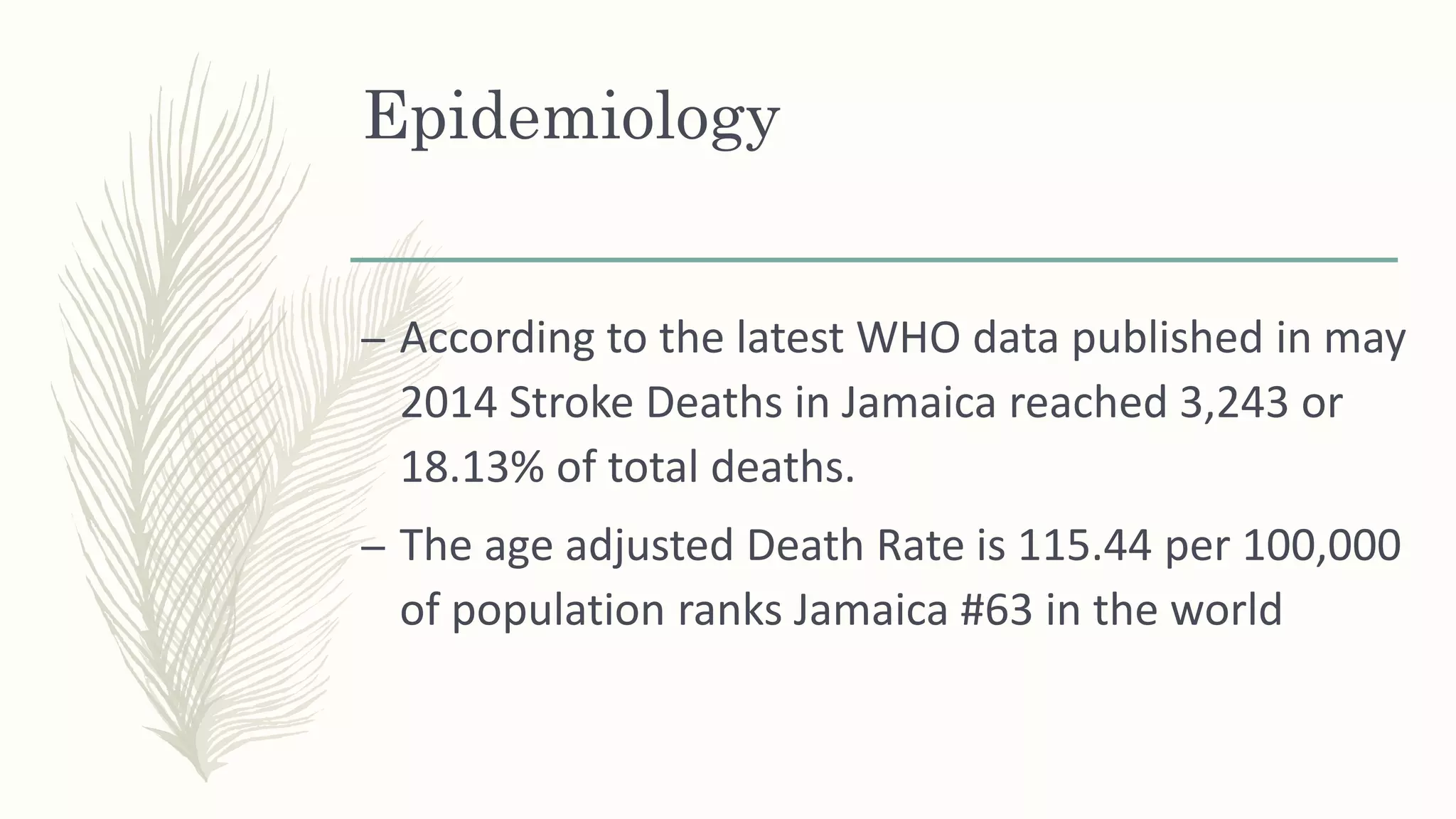 Epidemiology
– According to the latest WHO data published in may
2014 Stroke Deaths in Jamaica reached 3,243 or
18.13% of total deaths.
– The age adjusted Death Rate is 115.44 per 100,000
of population ranks Jamaica #63 in the world
 
