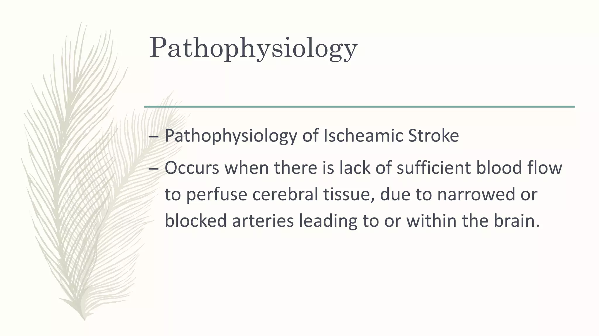 Pathophysiology
– Pathophysiology of Ischeamic Stroke
– Occurs when there is lack of sufficient blood flow
to perfuse cerebral tissue, due to narrowed or
blocked arteries leading to or within the brain.
 