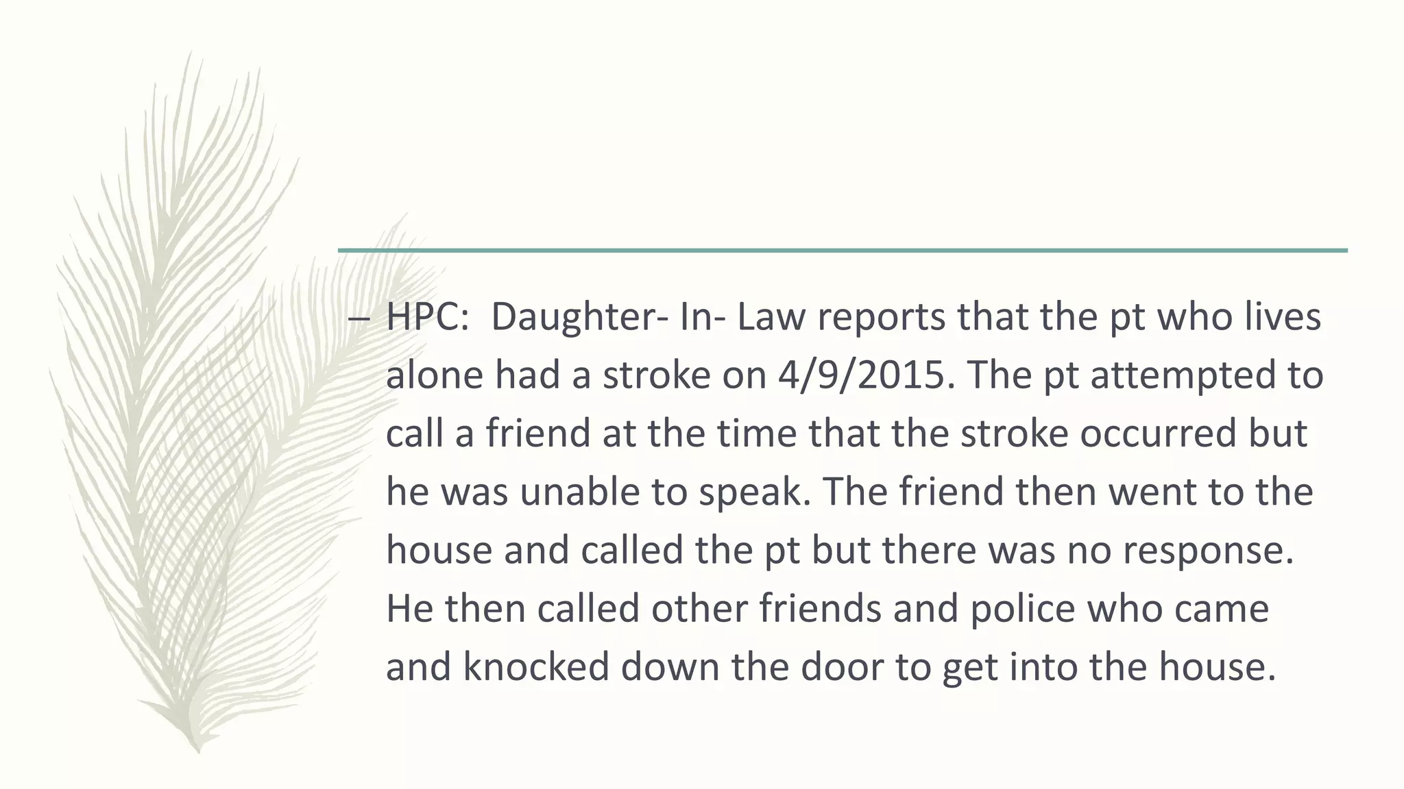– HPC: Daughter- In- Law reports that the pt who lives
alone had a stroke on 4/9/2015. The pt attempted to
call a friend at the time that the stroke occurred but
he was unable to speak. The friend then went to the
house and called the pt but there was no response.
He then called other friends and police who came
and knocked down the door to get into the house.
 
