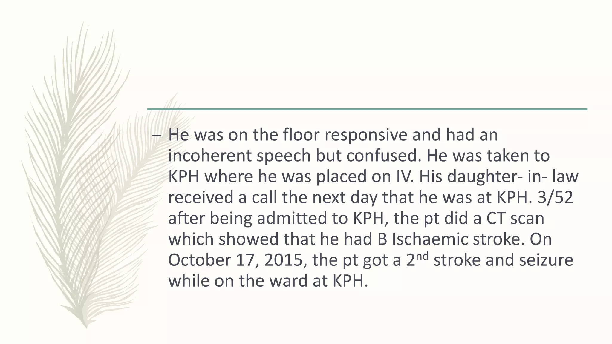 – He was on the floor responsive and had an
incoherent speech but confused. He was taken to
KPH where he was placed on IV. His daughter- in- law
received a call the next day that he was at KPH. 3/52
after being admitted to KPH, the pt did a CT scan
which showed that he had B Ischaemic stroke. On
October 17, 2015, the pt got a 2nd stroke and seizure
while on the ward at KPH.
 