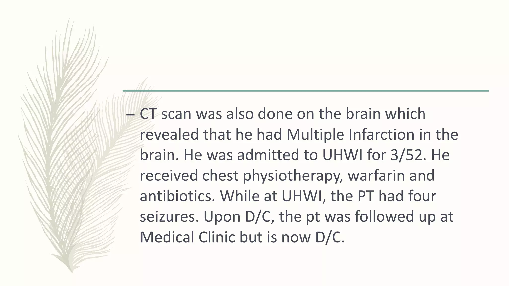 – CT scan was also done on the brain which
revealed that he had Multiple Infarction in the
brain. He was admitted to UHWI for 3/52. He
received chest physiotherapy, warfarin and
antibiotics. While at UHWI, the PT had four
seizures. Upon D/C, the pt was followed up at
Medical Clinic but is now D/C.
 