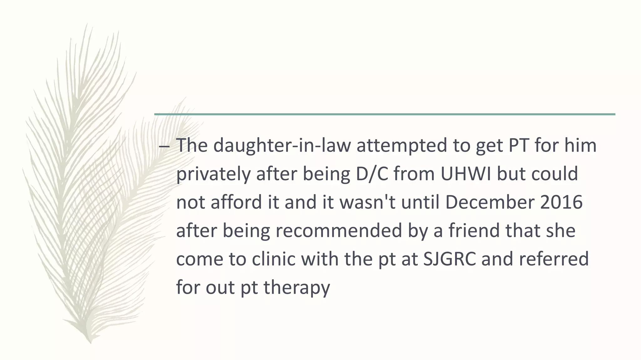 – The daughter-in-law attempted to get PT for him
privately after being D/C from UHWI but could
not afford it and it wasn't until December 2016
after being recommended by a friend that she
come to clinic with the pt at SJGRC and referred
for out pt therapy
 