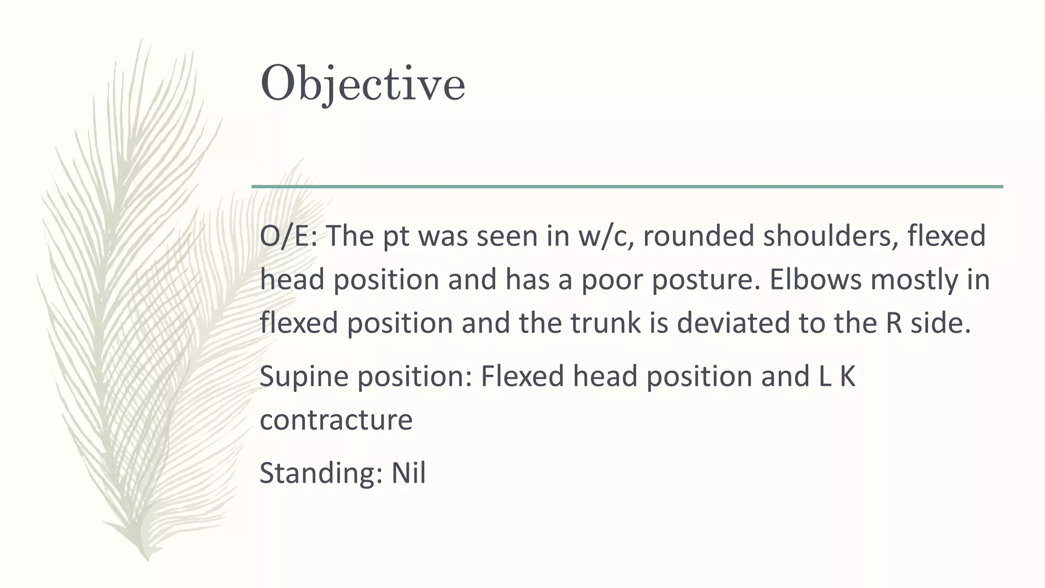 Objective
O/E: The pt was seen in w/c, rounded shoulders, flexed
head position and has a poor posture. Elbows mostly in
flexed position and the trunk is deviated to the R side.
Supine position: Flexed head position and L K
contracture
Standing: Nil
 