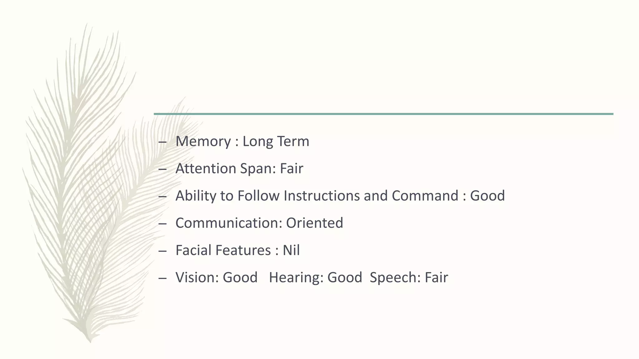 – Memory : Long Term
– Attention Span: Fair
– Ability to Follow Instructions and Command : Good
– Communication: Oriented
– Facial Features : Nil
– Vision: Good Hearing: Good Speech: Fair
 