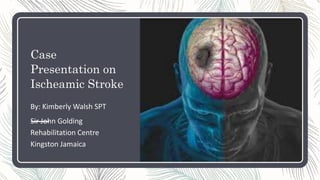 Case
Presentation on
Ischeamic Stroke
By: Kimberly Walsh SPT
Sir John Golding
Rehabilitation Centre
Kingston Jamaica
 