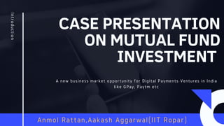 CASE PRESENTATION
ON MUTUAL FUND
INVESTMENT
Introduction
A new business market opportunity for Digital Payments Ventures in India
like GPay, Paytm etc
Anmol Rattan,Aakash Aggarwal(IIT Ropar)
 