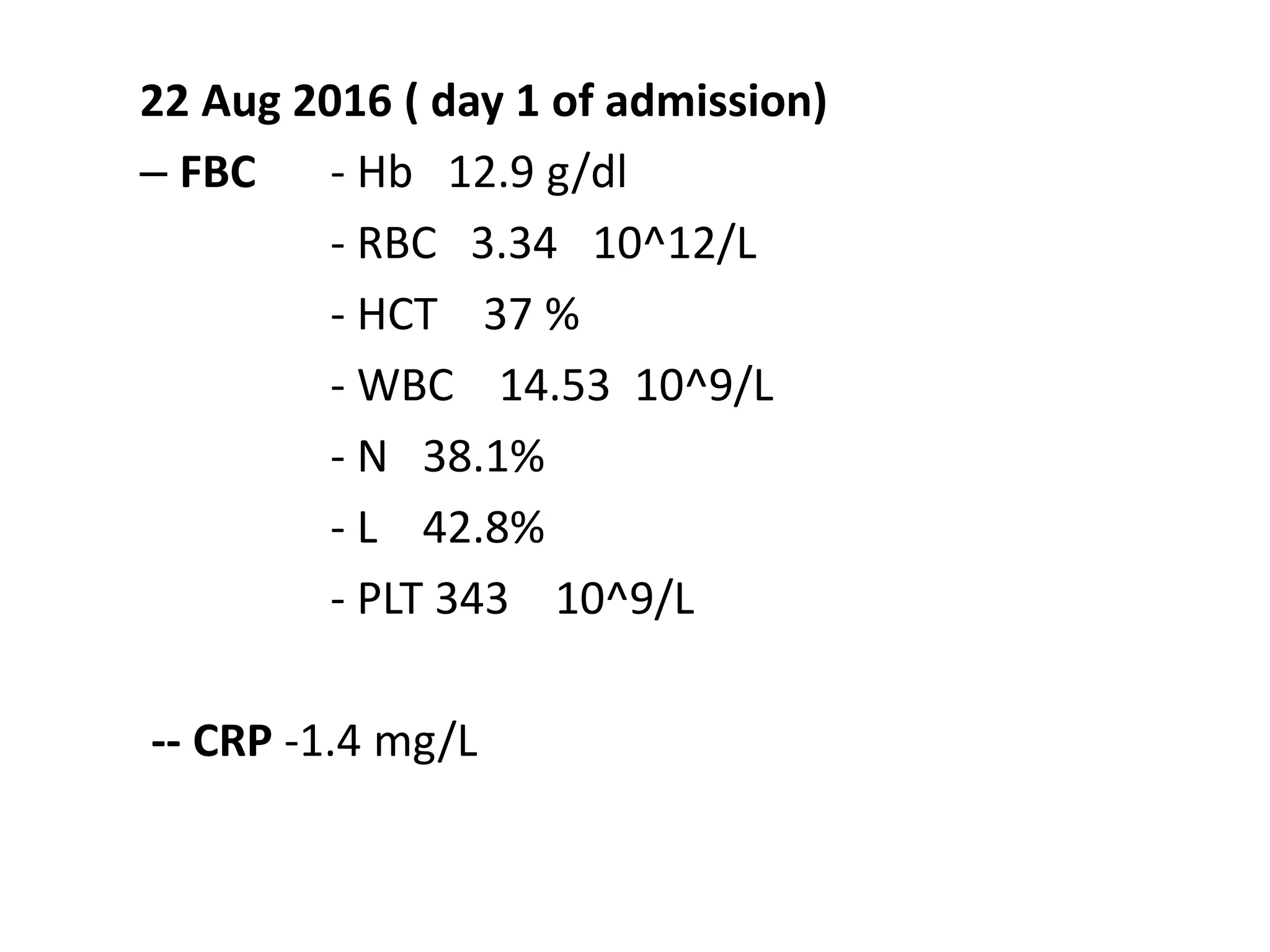 22 Aug 2016 ( day 1 of admission)
– FBC - Hb 12.9 g/dl
- RBC 3.34 10^12/L
- HCT 37 %
- WBC 14.53 10^9/L
- N 38.1%
- L 42.8%
- PLT 343 10^9/L
-- CRP -1.4 mg/L
 