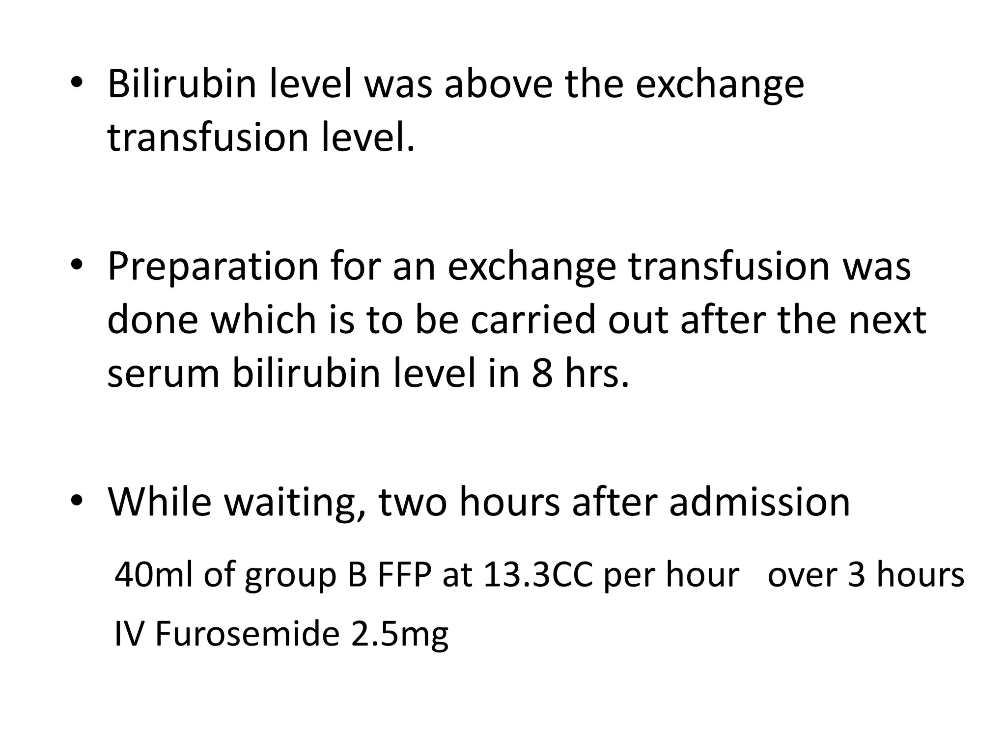 • Bilirubin level was above the exchange
transfusion level.
• Preparation for an exchange transfusion was
done which is to be carried out after the next
serum bilirubin level in 8 hrs.
• While waiting, two hours after admission
40ml of group B FFP at 13.3CC per hour over 3 hours
IV Furosemide 2.5mg
 