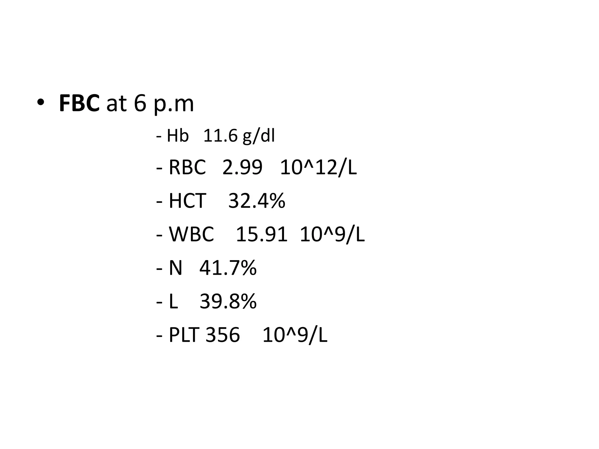 • FBC at 6 p.m
- Hb 11.6 g/dl
- RBC 2.99 10^12/L
- HCT 32.4%
- WBC 15.91 10^9/L
- N 41.7%
- L 39.8%
- PLT 356 10^9/L
 