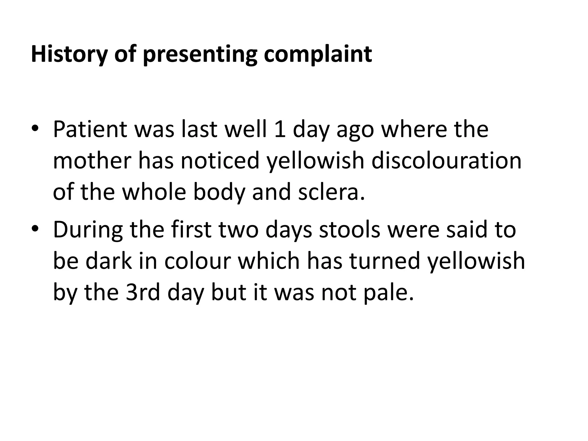 History of presenting complaint
• Patient was last well 1 day ago where the
mother has noticed yellowish discolouration
of the whole body and sclera.
• During the first two days stools were said to
be dark in colour which has turned yellowish
by the 3rd day but it was not pale.
 