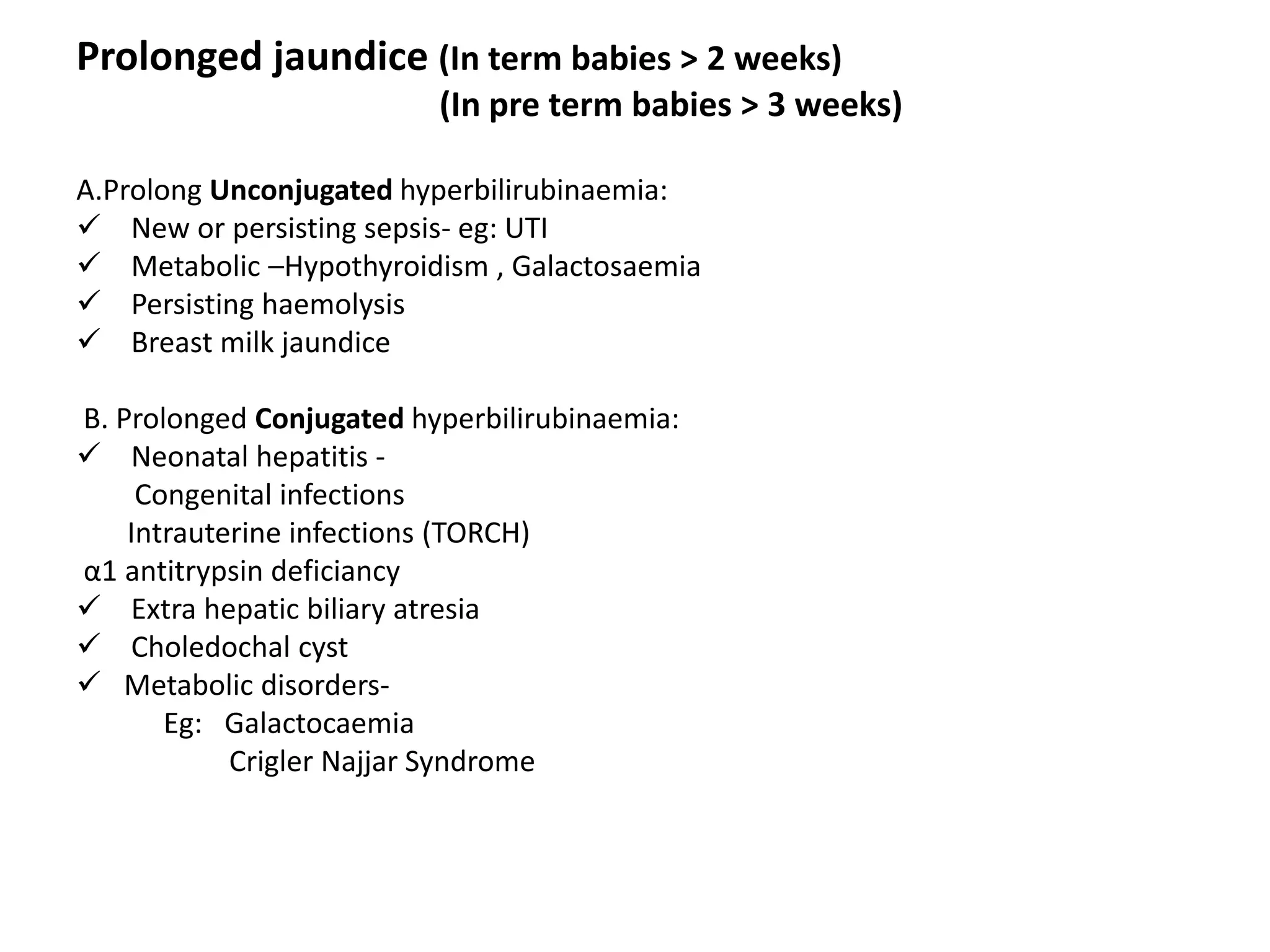 Prolonged jaundice (In term babies > 2 weeks)
(In pre term babies > 3 weeks)
A.Prolong Unconjugated hyperbilirubinaemia:
 New or persisting sepsis- eg: UTI
 Metabolic –Hypothyroidism , Galactosaemia
 Persisting haemolysis
 Breast milk jaundice
B. Prolonged Conjugated hyperbilirubinaemia:
 Neonatal hepatitis -
Congenital infections
Intrauterine infections (TORCH)
α1 antitrypsin deficiancy
 Extra hepatic biliary atresia
 Choledochal cyst
 Metabolic disorders-
Eg: Galactocaemia
Crigler Najjar Syndrome
 