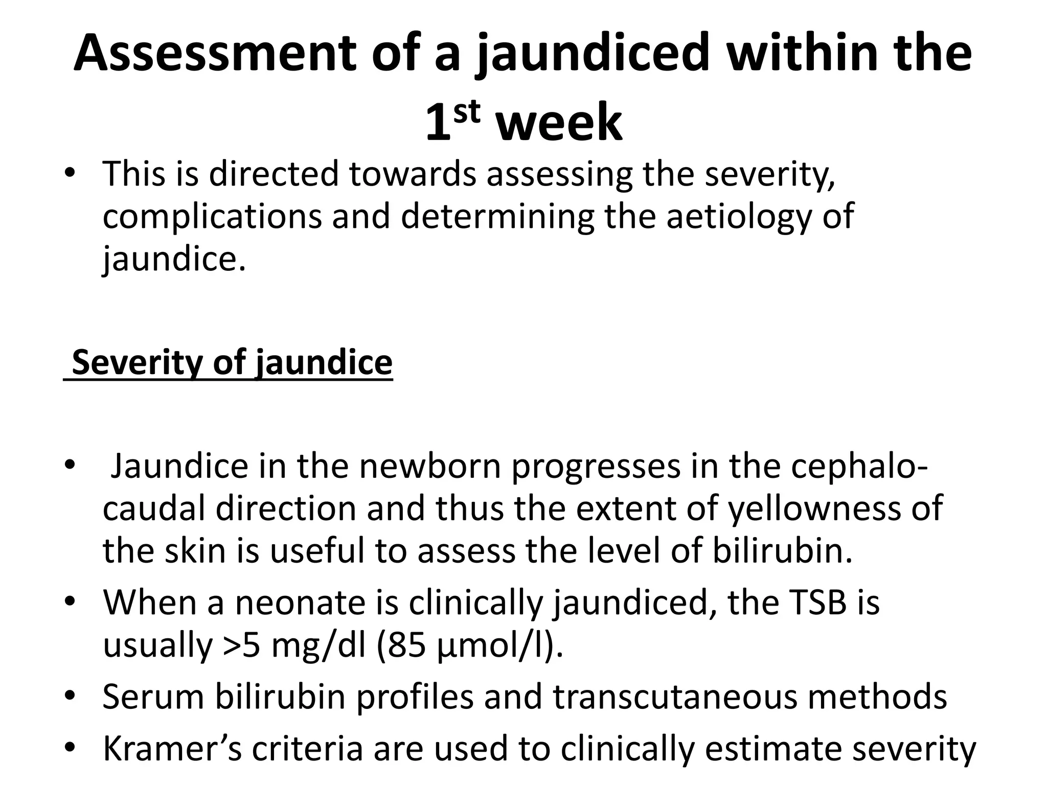 Assessment of a jaundiced within the
1st week
• This is directed towards assessing the severity,
complications and determining the aetiology of
jaundice.
Severity of jaundice
• Jaundice in the newborn progresses in the cephalo-
caudal direction and thus the extent of yellowness of
the skin is useful to assess the level of bilirubin.
• When a neonate is clinically jaundiced, the TSB is
usually >5 mg/dl (85 μmol/l).
• Serum bilirubin profiles and transcutaneous methods
• Kramer’s criteria are used to clinically estimate severity
 