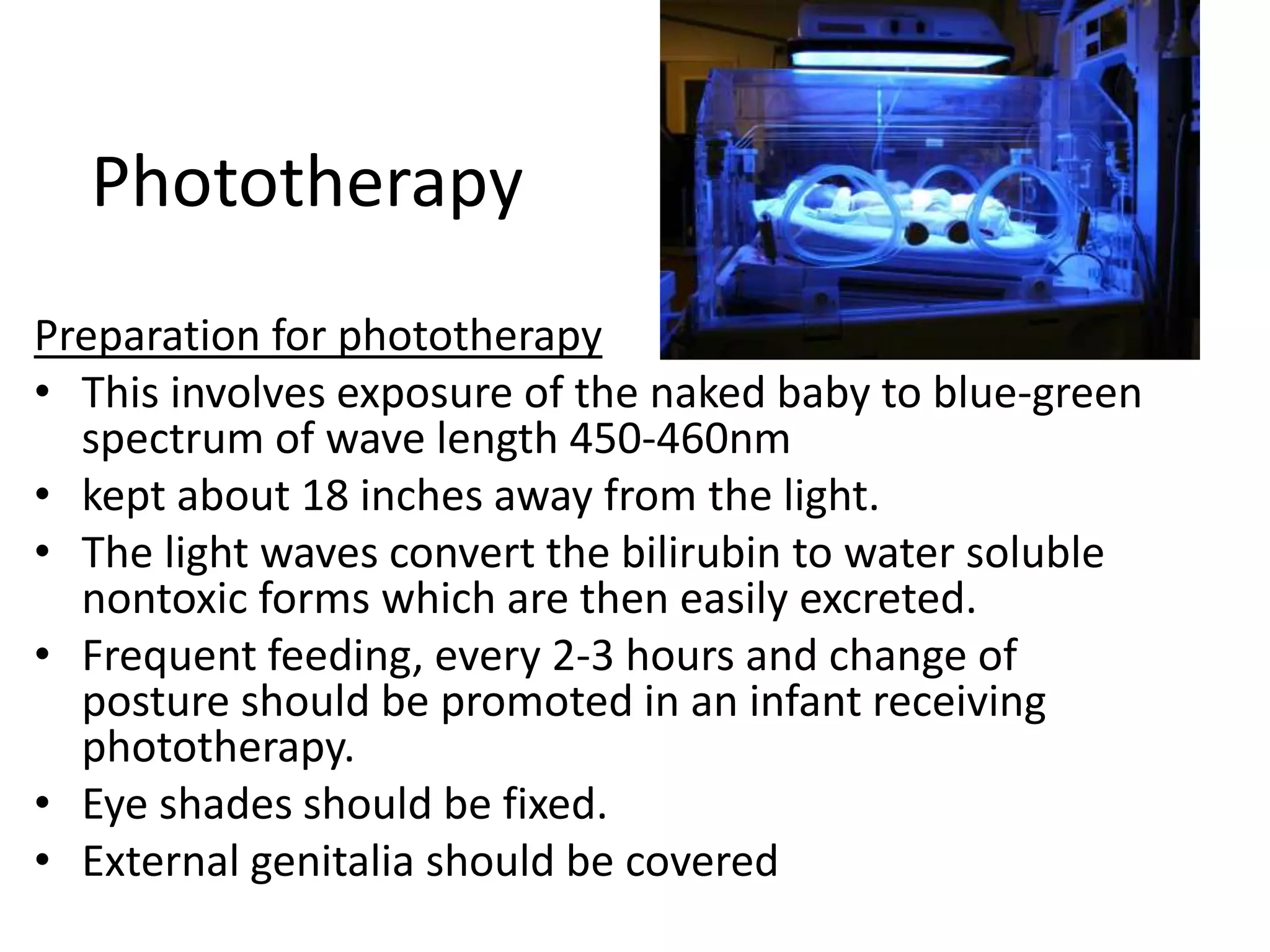 Phototherapy
Preparation for phototherapy
• This involves exposure of the naked baby to blue-green
spectrum of wave length 450-460nm
• kept about 18 inches away from the light.
• The light waves convert the bilirubin to water soluble
nontoxic forms which are then easily excreted.
• Frequent feeding, every 2-3 hours and change of
posture should be promoted in an infant receiving
phototherapy.
• Eye shades should be fixed.
• External genitalia should be covered
 