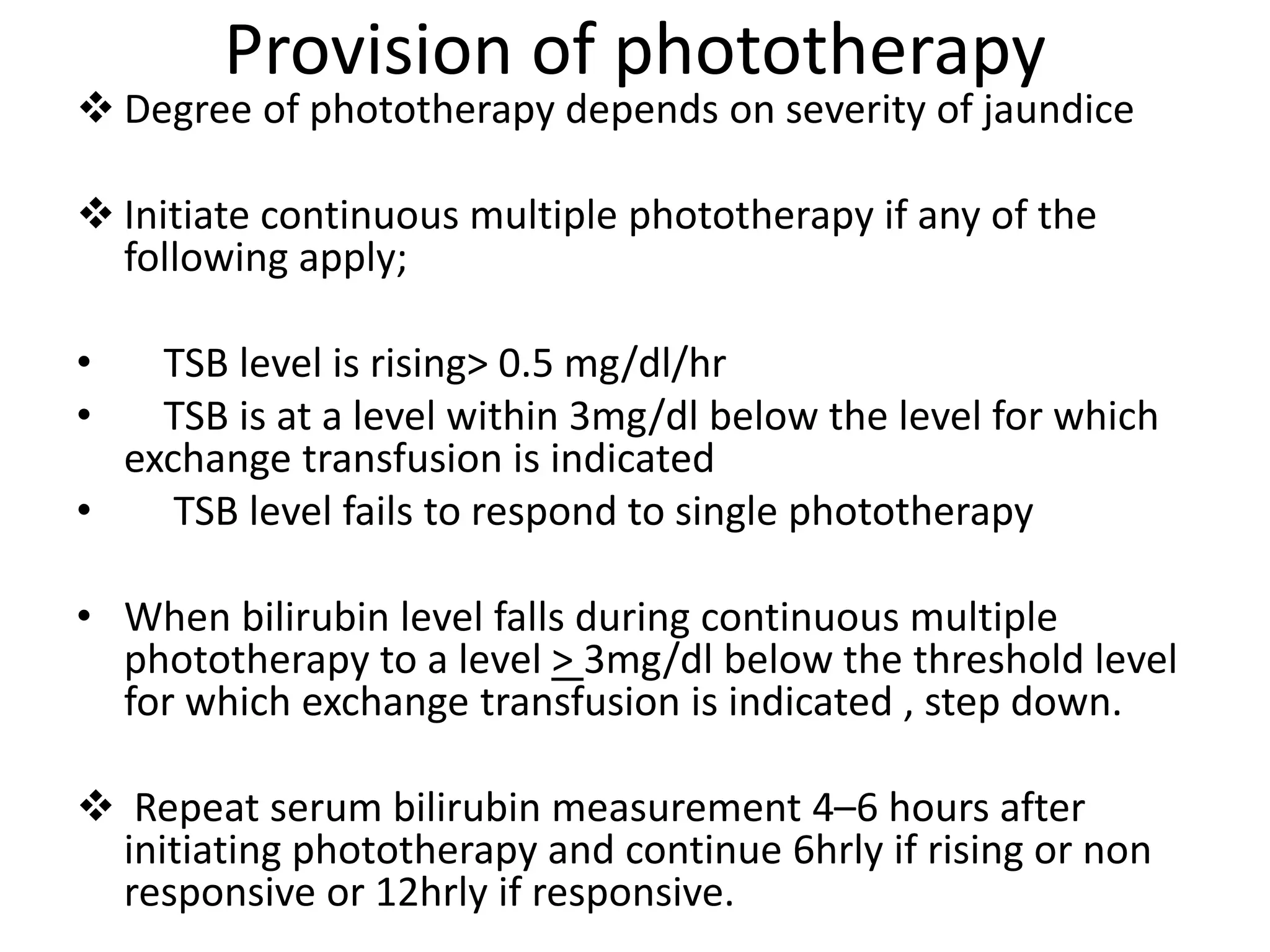 Provision of phototherapy
 Degree of phototherapy depends on severity of jaundice
 Initiate continuous multiple phototherapy if any of the
following apply;
• TSB level is rising> 0.5 mg/dl/hr
• TSB is at a level within 3mg/dl below the level for which
exchange transfusion is indicated
• TSB level fails to respond to single phototherapy
• When bilirubin level falls during continuous multiple
phototherapy to a level > 3mg/dl below the threshold level
for which exchange transfusion is indicated , step down.
 Repeat serum bilirubin measurement 4–6 hours after
initiating phototherapy and continue 6hrly if rising or non
responsive or 12hrly if responsive.
 