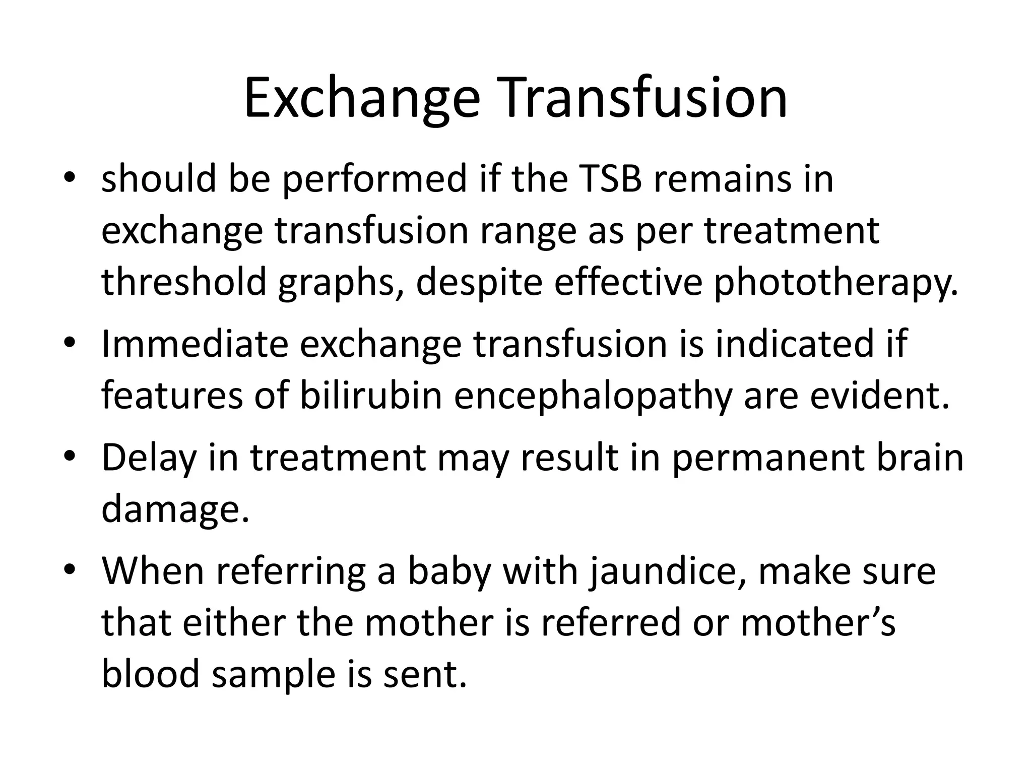 Exchange Transfusion
• should be performed if the TSB remains in
exchange transfusion range as per treatment
threshold graphs, despite effective phototherapy.
• Immediate exchange transfusion is indicated if
features of bilirubin encephalopathy are evident.
• Delay in treatment may result in permanent brain
damage.
• When referring a baby with jaundice, make sure
that either the mother is referred or mother’s
blood sample is sent.
 