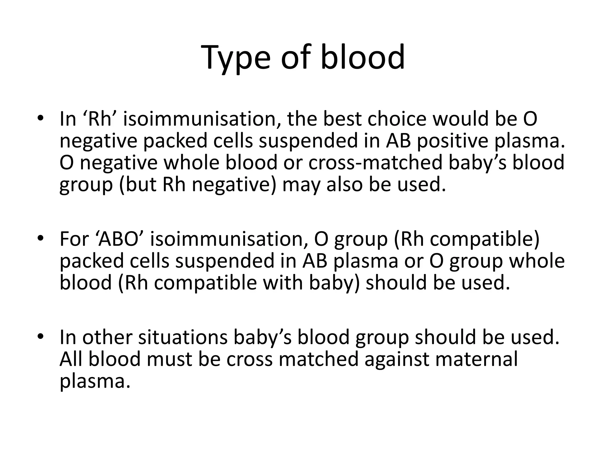 Type of blood
• In ‘Rh’ isoimmunisation, the best choice would be O
negative packed cells suspended in AB positive plasma.
O negative whole blood or cross-matched baby’s blood
group (but Rh negative) may also be used.
• For ‘ABO’ isoimmunisation, O group (Rh compatible)
packed cells suspended in AB plasma or O group whole
blood (Rh compatible with baby) should be used.
• In other situations baby’s blood group should be used.
All blood must be cross matched against maternal
plasma.
 