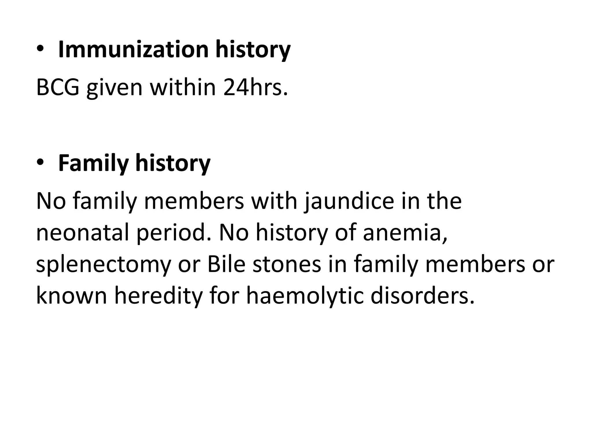 • Immunization history
BCG given within 24hrs.
• Family history
No family members with jaundice in the
neonatal period. No history of anemia,
splenectomy or Bile stones in family members or
known heredity for haemolytic disorders.
 