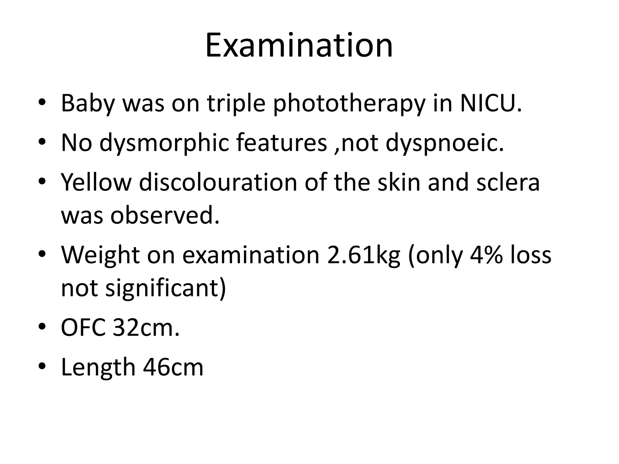 Examination
• Baby was on triple phototherapy in NICU.
• No dysmorphic features ,not dyspnoeic.
• Yellow discolouration of the skin and sclera
was observed.
• Weight on examination 2.61kg (only 4% loss
not significant)
• OFC 32cm.
• Length 46cm
 