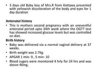 • 3 days old Baby boy of Mrs.R from Kottawa presented
with yellowish discoloration of the body and eyes for 1
day duration
Antenatal history
• This is mothers second pregnancy with an uneventful
antenatal period upto 34th week where the OGTT test
has showed increased glucose levels but was controlled
on diet.
Birth history
• Baby was delivered via a normal vaginal delivery at 37
weeks.
• Birth weight was 2.7Kg.
• APGAR 1 min- 9 , 5 min- 10
• Blood sugars were monitored 4 hrly for 24 hrs and was
above 46mg.
 