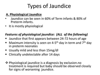 Types of Jaundice
A. Physiological Jaundice
• Jaundice can be seen in 60% of Term infants & 80% of
Preterm infants.
• It is mostly physiological
Features of physiological jaundice: (ALL of the following)
 Jaundice that first appears between 24-72 hours of age
 Maximum intensity is seen on 4-5th day in term and 7th day
in preterm neonates
 Usually mild and less than 15mg/dl
 Clinically undetectable after 14 days
 Physiological jaundice is a diagnosis by exclusion.no
treatment is required but baby should be observed closely
for signs of worsening jaundice.
 
