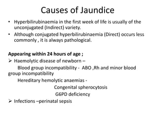 Causes of Jaundice
• Hyperbilirubinaemia in the first week of life is usually of the
unconjugated (Indirect) variety.
• Although conjugated hyperbilirubinaemia (Direct) occurs less
commonly , it is always pathological.
Appearing within 24 hours of age ;
 Haemolytic disease of newborn –
Blood group incompatibility - ABO ,Rh and minor blood
group incompatibility
Hereditary hemolytic anaemias -
Congenital spherocytosis
G6PD deficiency
 Infections –perinatal sepsis
 