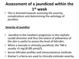 Assessment of a jaundiced within the
1st week
• This is directed towards assessing the severity,
complications and determining the aetiology of
jaundice.
Severity of jaundice
• Jaundice in the newborn progresses in the cephalo-
caudal direction and thus the extent of yellowness of
the skin is useful to assess the level of bilirubin.
• When a neonate is clinically jaundiced, the TSB is
usually >5 mg/dl (85 μmol/l).
• Serum bilirubin profiles and transcutaneous methods
• Kramer’s criteria are used to clinically estimate severity
 